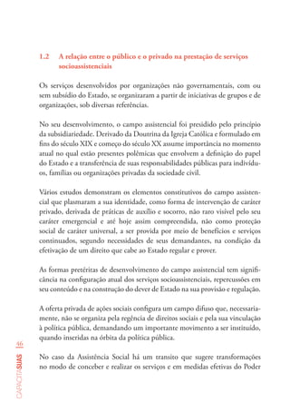 46
capacitasuas
1.2	 A relação entre o público e o privado na prestação de serviços
socioassistenciais
Os serviços desenvolvidos por organizações não governamentais, com ou
sem subsídio do Estado, se organizaram a partir de iniciativas de grupos e de
organizações, sob diversas referências.
No seu desenvolvimento, o campo assistencial foi presidido pelo princípio
da subsidiariedade. Derivado da Doutrina da Igreja Católica e formulado em
fins do século XIX e começo do século XX assume importância no momento
atual no qual estão presentes polêmicas que envolvem a definição do papel
do Estado e a transferência de suas responsabilidades públicas para indivídu-
os, famílias ou organizações privadas da sociedade civil.
Vários estudos demonstram os elementos constitutivos do campo assisten-
cial que plasmaram a sua identidade, como forma de intervenção de caráter
privado, derivada de práticas de auxílio e socorro, não raro visível pelo seu
caráter emergencial e até hoje assim compreendida, não como proteção
social de caráter universal, a ser provida por meio de benefícios e serviços
continuados, segundo necessidades de seus demandantes, na condição da
efetivação de um direito que cabe ao Estado regular e prover.
As formas pretéritas de desenvolvimento do campo assistencial tem signifi-
cância na configuração atual dos serviços socioassistenciais, repercussões em
seu conteúdo e na construção do dever de Estado na sua provisão e regulação.
A oferta privada de ações sociais configura um campo difuso que, necessaria-
mente, não se organiza pela regência de direitos sociais e pela sua vinculação
à política pública, demandando um importante movimento a ser instituído,
quando inseridas na órbita da política pública.
No caso da Assistência Social há um transito que sugere transformações
no modo de conceber e realizar os serviços e em medidas efetivas do Poder
 