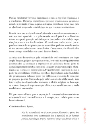 47
Caderno2
Público para tornar visíveis as necessidades sociais, as respostas organizadas e
o seu alcance. Demanda operações que integrem organicamente a prestação
estatal e a prestação privada e que constituam e consolidem novas bases para
as relações de cooperação estabelecidas ou que venham a se estabelecer.
Grande parte dos serviços de assistência social se constituiu anteriormente e
exteriormente a provisão e a regulação social estatal, pois ficaram historica-
mente a cargo da proteção solidária que se desenvolveu vinculada às orga-
nizações privadas sem fins lucrativos. O insuficiente conhecimento que se
produziu acerca de sua prestação e de seus efeitos pode ser uma das razões
de seu baixo reconhecimento como direito. Comumente, são identificados
como outorga e caridade e não como dever de Estado.
As iniciativas desenvolvidas pela solidariedade civil constituem um leque
amplo de ações, projetos e programas sociais, como são mais frequentemente
denominados. As entidades e organizações de Assistência Social, junto às
demais organizações sem fins lucrativos, integram um universo amplo e hete-
rogêneo de vinculações e motivações e, frequentemente, sua missão é atuar a
partir de necessidades e problemas específicos da população, cujas finalidades
são genericamente definidas como fim público ou promoção do bem-estar
de grupos e pessoas. Orientadas pelo valor comum da solidariedade, suas
intervenções são diversificadas, conforme o ideário religioso ou laico que
as orienta. Suas práticas passaram por alianças que condicionaram e ainda
condicionam sua atuação.
Há percursos e debates para a superação do conservadorismo contido na
relação tradicional entre o Estado e a filantropia, mas também presente na
burocracia estatal.
Conforme salienta Sposati,
Não há naturalidade em si entre associar filantropia e favor. Seu
entendimento como solidariedade com a dignidade do ser humano
permite a construção de uma relação no campo dos direitos sociais e
 