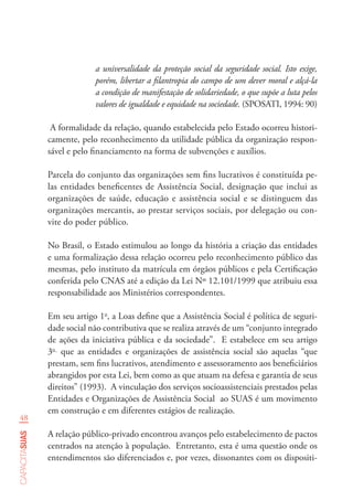 48
capacitasuas
a universalidade da proteção social da seguridade social. Isto exige,
porém, libertar a filantropia do campo de um dever moral e alçá-la
a condição de manifestação de solidariedade, o que supõe a luta pelos
valores de igualdade e equidade na sociedade. (SPOSATI, 1994: 90)
A formalidade da relação, quando estabelecida pelo Estado ocorreu histori-
camente, pelo reconhecimento da utilidade pública da organização respon-
sável e pelo financiamento na forma de subvenções e auxílios.
Parcela do conjunto das organizações sem fins lucrativos é constituída pe-
las entidades beneficentes de Assistência Social, designação que inclui as
organizações de saúde, educação e assistência social e se distinguem das
organizações mercantis, ao prestar serviços sociais, por delegação ou con-
vite do poder público.
No Brasil, o Estado estimulou ao longo da história a criação das entidades
e uma formalização dessa relação ocorreu pelo reconhecimento público das
mesmas, pelo instituto da matrícula em órgãos públicos e pela Certificação
conferida pelo CNAS até a edição da Lei Nº 12.101/1999 que atribuiu essa
responsabilidade aos Ministérios correspondentes.
Em seu artigo 1o
, a Loas define que a Assistência Social é política de seguri-
dade social não contributiva que se realiza através de um “conjunto integrado
de ações da iniciativa pública e da sociedade”. E estabelece em seu artigo
3o
que as entidades e organizações de assistência social são aquelas “que
prestam, sem fins lucrativos, atendimento e assessoramento aos beneficiários
abrangidos por esta Lei, bem como as que atuam na defesa e garantia de seus
direitos” (1993). A vinculação dos serviços socioassistenciais prestados pelas
Entidades e Organizações de Assistência Social ao SUAS é um movimento
em construção e em diferentes estágios de realização.
A relação público-privado encontrou avanços pelo estabelecimento de pactos
centrados na atenção à população. Entretanto, esta é uma questão onde os
entendimentos são diferenciados e, por vezes, dissonantes com os dispositi-
 