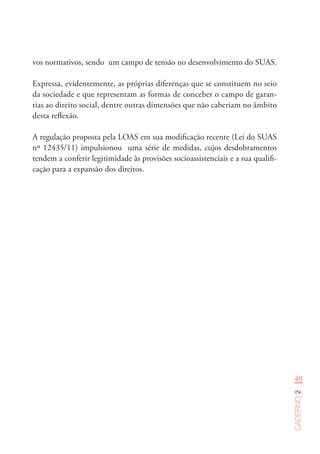 49
Caderno2
vos normativos, sendo um campo de tensão no desenvolvimento do SUAS.
Expressa, evidentemente, as próprias diferenças que se constituem no seio
da sociedade e que representam as formas de conceber o campo de garan-
tias ao direito social, dentre outras dimensões que não caberiam no âmbito
desta reflexão.
A regulação proposta pela LOAS em sua modificação recente (Lei do SUAS
nº 12435/11) impulsionou uma série de medidas, cujos desdobramentos
tendem a conferir legitimidade às provisões socioassistenciais e a sua qualifi-
cação para a expansão dos direitos.
 