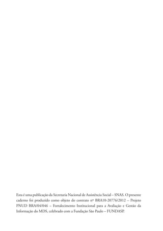 Esta é uma publicação da Secretaria Nacional de Assistência Social – SNAS. O presente
caderno foi produzido como objeto do contrato nº BRA10-20776/2012 – Projeto
PNUD BRA/04/046 – Fortalecimento Institucional para a Avaliação e Gestão da
Informação do MDS, celebrado com a Fundação São Paulo – FUNDASP.
 