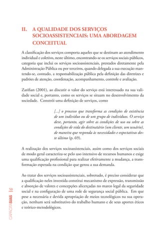 50
capacitasuas
II.	 A QUALIDADE DOS SERVIÇOS
SOCIOASSISTENCIAIS: UMA ABORDAGEM
CONCEITUAL
A classificação dos serviços comporta aqueles que se destinam ao atendimento
individual e coletivo, neste último, encontrando-se os serviços sociais públicos,
categoria que inclui os serviços socioassistenciais, prestados diretamente pela
Administração Pública ou por terceiros, quando delegada a sua execução man-
tendo-se, contudo, a responsabilização pública pela definição das diretrizes e
padrões de atenção, coordenação, acompanhamento, controle e avaliação.
Zarifian (2001), ao discutir o valor do serviço está interessado na sua vali-
dade social e, portanto, como os serviços se situam no desenvolvimento da
sociedade. Constrói uma definição de serviços, como
[...] o processo que transforma as condições de existência
de um indivíduo ou de um grupo de indivíduos. O serviço
deve, portanto, agir sobre as condições de uso ou sobre as
condições de vida do destinatário (um cliente, um usuário),
de maneira que responda às necessidades e expectativas des-
te último (p. 69).
A realização dos serviços socioassistenciais, assim como dos serviços sociais
de modo geral caracteriza-se pelo uso intensivo de recursos humanos e exige
uma qualificação profissional para realizar efetivamente a mudança, a trans-
formação esperada na condição que gerou a sua demanda.
Ao tratar dos serviços socioassistenciais, sobretudo, é preciso considerar que
a qualificação neles investida constitui mecanismo de expressão, transmissão
e absorção de valores e concepções alicerçadas no marco legal da seguridade
social e na configuração de uma rede de segurança social pública. Em que
pese a necessária e devida apropriação de meios tecnológicos na sua opera-
ção, nenhum será substitutivo do trabalho humano e de seus aportes éticos
e teórico-metodológicos.
 