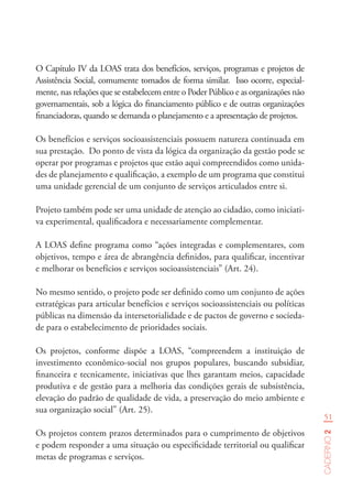 51
Caderno2
O Capítulo IV da LOAS trata dos benefícios, serviços, programas e projetos de
Assistência Social, comumente tomados de forma similar. Isso ocorre, especial-
mente, nas relações que se estabelecem entre o Poder Público e as organizações não
governamentais, sob a lógica do financiamento público e de outras organizações
financiadoras, quando se demanda o planejamento e a apresentação de projetos.
Os benefícios e serviços socioassistenciais possuem natureza continuada em
sua prestação. Do ponto de vista da lógica da organização da gestão pode se
operar por programas e projetos que estão aqui compreendidos como unida-
des de planejamento e qualificação, a exemplo de um programa que constitui
uma unidade gerencial de um conjunto de serviços articulados entre si.
Projeto também pode ser uma unidade de atenção ao cidadão, como iniciati-
va experimental, qualificadora e necessariamente complementar.
A LOAS define programa como “ações integradas e complementares, com
objetivos, tempo e área de abrangência definidos, para qualificar, incentivar
e melhorar os benefícios e serviços socioassistenciais” (Art. 24).
No mesmo sentido, o projeto pode ser definido como um conjunto de ações
estratégicas para articular benefícios e serviços socioassistenciais ou políticas
públicas na dimensão da intersetorialidade e de pactos de governo e socieda-
de para o estabelecimento de prioridades sociais.
Os projetos, conforme dispõe a LOAS, “compreendem a instituição de
investimento econômico-social nos grupos populares, buscando subsidiar,
financeira e tecnicamente, iniciativas que lhes garantam meios, capacidade
produtiva e de gestão para a melhoria das condições gerais de subsistência,
elevação do padrão de qualidade de vida, a preservação do meio ambiente e
sua organização social” (Art. 25).
Os projetos contem prazos determinados para o cumprimento de objetivos
e podem responder a uma situação ou especificidade territorial ou qualificar
metas de programas e serviços.
 