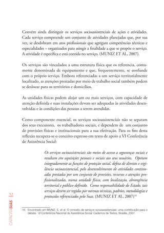 52
capacitasuas
Convém ainda distinguir os serviços socioassistenciais de ações e atividades.
Cada serviço compreende um conjunto de atividades planejadas que, por sua
vez, se desdobram em atos profissionais que agregam competências técnicas e
especialidades – organizados para atingir a finalidade a que se propõe o serviço.
A atividade é específica e está contida no serviço. (MUNIZ ET AL, 2007).
Os serviços são vinculados a uma estrutura física que os referencia, comu-
mente denominada de equipamento e que, frequentemente, se confunde
com o próprio serviço. Embora referenciadas a um serviço territorialmente
localizado, as atenções prestadas por meio de trabalho social também podem
se deslocar para os territórios e domicílios.
As unidades físicas podem alojar um ou mais serviços, com capacidade de
atenção definida e suas instalações devem ser adequadas às atividades desen-
volvidas e às condições das pessoas a serem atendidas.
Como componente essencial, os serviços socioassistenciais não se separam
dos seus executores, os trabalhadores sociais, e dependem de um conjunto
de provisões físicas e institucionais para a sua efetivação. Para os fins desta
reflexão recupera-se o conceito expresso em texto de apoio a VI Conferência
de Assistência Social:
Os serviços socioassistenciais são meios de acesso a seguranças sociais e
resultam em aquisições pessoais e sociais aos seus usuários. Operam
integradamente as funções de proteção social, defesa de direitos e vigi-
lância socioassistencial, pelo desenvolvimento de atividades continu-
adas prestadas por um conjunto de provisões, recursos e atenções pro-
fissionalizadas, numa unidade física, com localização, abrangência
territorial e público definido. Como responsabilidade do Estado, tais
serviços devem ser regidos por normas técnicas, padrões, metodologias e
protocolos referenciados pelo Suas. (MUNIZ ET AL, 2007)16
16	 Encontrado em MUNIZ, E. et al. O conceito de serviços socioassistenciais: uma contribuição para o
debate.  VI Conferência Nacional de Assistência Social. Cadernos de Textos, Brasília, 2007.  
 