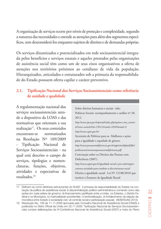 53
Caderno2
A organização de serviços ocorre por níveis de proteção e complexidade, segundo
a natureza das necessidades e estende as atenções para além dos segmentos especí-
ficos, sem desconsiderá-los enquanto sujeitos de direitos e de demandas próprias.
Os serviços dinamizados e potencializados em rede socioassistencial integra-
da pelos benefícios e serviços estatais e aqueles prestados pelas organizações
de assistência social têm como um de seus eixos organizativos a oferta de
atenções nos territórios próximos ao cotidiano de vida da população.
Hierarquizados, articulados e estruturados sob a primazia da responsabilida-
de do Estado possuem oferta capilar e caráter preventivo.
Sobre direitos humanos e sociais vide:
Políticas Sociais: acompanhamento e análise nº 20,
2012.
http://www.ipea.gov.br/portal/index.php?option=com_conten-
t&view=article&id=15011&catid=185&Itemid=9
http://www.sepm.gov.br/
Secretaria de Políticas para as Mulheres e ações
para a igualdade e equidade de género.
http://www.pessoacomdeficiencia.gov.br/app/sites/default/files/
publicacoes/convencaopessoascomdeficiencia.pdf
Convenção sobre os Direitos das Pessoas com
Deficiência (2007).
http://www.seppir.gov.br/igualdade-racial-e-pra-valer/seppir-
convoca-sociedade-para-combate-a-discriminacao-racial
Direito a igualdade racial: Lei Nº 12188/2010 que
institui o Estatuto da Igualdade Racial
2.1.	 Tipificação Nacional dos Serviços Socioassistenciais como referência
de unidade e qualidade
A regulamentação nacional dos
serviços socioassistenciais aten-
de a dispositivo da LOAS e das
normativas que orientam a sua
realização17
. Os seus conteúdos
encontram-se normatizados
na Resolução Nº 109/2009
- Tipificação Nacional de
Serviços Socioassistenciais - na
qual está descrito o campo de
serviços, tipologias e nomen-
claturas, funções, objetivos,
atividades e expectativas de
resultados.18
17	 Definem-se como diretrizes estruturantes do SUAS:  i) primazia da responsabilidade do Estado na con-
dução da política de assistência social; ii) descentralização político-administrativa e comando único das
ações em cada esfera de governo; iii) financiamento partilhado entre a União, os Estados, o Distrito Fe-
deral e os Municípios; iv) matricialidade sociofamiliar; v) territorialização; vi) fortalecimento da relação de-
mocrática entre Estado e sociedade civil; vii) controle social e participação popular.  (NOB/SUAS-2012).
18	 Resolução No. 109 de 11.11.2009 aprovada pelo Conselho Nacional de Assistência Social (CNAS) e
publicada no Diário Oficial da União em 25.11.2009: Tipificação Nacional de Serviços Socioassisten-
ciais cumpre deliberações da VI Conferência Nacional de Assistência Social (2007) e meta do Plano
 