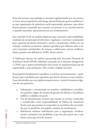54
capacitasuas
Parte dos serviços cuja tipologia se encontra regulamentada por essa norma,
se insere numa experiência mais longa, desenvolvida por gestores públicos e/
ou por organizações de assistência social expressando, portanto, uma oferta
historicamente construída que encontra no presente o seu reconhecimento
e, quando necessário, apontamentos ao seu reordenamento.
Seu conteúdo revela um padrão subjacente que caracteriza cada modalidade,
resultado da incorporação de diretrizes e regulações existentes e produzidas
para a garantia de direitos humanos e sociais e da proteção e defesa em sua
violação, conforme normativas e planos específicos que arbitram sobre o di-
reito à proteção sociofamiliar, de crianças e adolescentes, jovens, mulheres,
idosos, pessoas com deficiência, LGBT, dentre outros.
A Tipificação decorre de matéria apresentada pela Secretaria Nacional de
Assistência Social (SNAS), debatida e pactuada nas Comissões Intergestores
e CNAS, que a aprova preenchendo uma lacuna na regulamentação que dá
organicidade a essas prestações e lhes confere validade nacional.
Seu propósito fundamental é qualificar os serviços socioassistenciais – quali-
ficação aqui concebida como aquisições que devem alcançar os seus usuários.
A par dos desafios que sua implementação encerra, é possível enumerar algu-
mas de suas potências:
a.	 Informação e comunicação aos usuários, trabalhadores, conselhei-
ros, gestores, órgãos do sistema de garantia de direitos e de políticas
públicas e cidadãos em geral;
b.	 Uso de denominações comuns que tornem os serviços conhecidos
e reconhecidos como responsabilidade da Política de Assistência
Social, para que possam ser requeridos na ocorrência das necessida-
des que os justificam, em padrões similares de atendimento;
c.	 Referências mínimas indeclináveis para a organização, reordena-
mento e prestação com qualidade: o que são, para quem são, o que
fazem e para que nível de alcance;
Decenal de Assistência Social.  
 