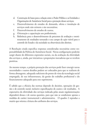 55
Caderno2
d.	 Construção de bases para a relação entre o Poder Público e as Entidades e
Organizações de Assistência Social para a prestação desses serviços;
e.	 Desenvolvimento de estudos de demanda, oferta e instalação de
serviços onde não existem e são necessários;
f.	 Desenvolvimento de estudos de custos;
g.	 Orientação e capacitação aos profissionais;
h.	 Referência para o desenvolvimento de processos de avaliação e moni-
toramento de resultados tornando o seu campo de ação visível para o
controle do Estado e da sociedade na observância dos direitos.
A Resolução citada especifica respostas consideradas necessárias como res-
ponsabilidade da Política de Assistência Social. Novas configurações poderão
surgir diante de diferentes expressões sociais, ou da avaliação da efetividade
dos serviços e, ainda, por iniciativas e proposições inovadoras que se revelem
positivas.
Ao mesmo tempo, a própria prestação dos serviços pode fazer emergir novas
necessidades e outros desafios podem ser colocados para que se realizem de
forma abrangente, adequada suficiente do ponto de vista da tecnologia social
empregada, de sua infraestrutura, da gestão do trabalho profissional e do
financiamento adequado para esse suprimento.
É sabido que a eficácia das normas depende de decisões, operações de ges-
tão e de controle social, inclusive especificações de custos e de resultados. A
expectativa da efetividade dos serviços indicada pelas atuais regulamentações
dependerá dessas e de outras questões, para que não se condicione apenas a
medidas de caráter instrumental e administrativo. O quadro 2 reproduz a
matriz que orienta a leitura dos atributos dos serviços.
 