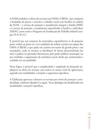 57
Caderno2
A LOAS estabelece a oferta dos serviços nos CRAS e CREAS - que cumprem
a finalidade de prover e articular o trabalho social com famílias no âmbito
do SUAS – o serviço de proteção e atendimento integral a família (PAIF)
e o serviço de proteção e atendimento especializado a famílias e indivíduos
(PAEFI), assim como o Programa de Erradicação do Trabalho Infantil (arti-
gos 24-A, B e C).
É possível que um conjunto de municípios, especialmente os de pequeno
porte, realize ou possa vir a ter condições de realizar serviços no espaço dos
CRAS e CREAS, o que pode não ocorrer em outros de grande porte e em
metrópoles, onde os serviços se distribuem de forma descentralizada (ou
não) e podem ser prestados diretamente pelo poder público municipal, ou
por entidades e organizações de assistência social, desde que monitorados e
avaliados em sua qualidade.
Nessa lógica, é possível que a complexidade e amplitude da demanda im-
pliquem na oferta de serviços com maior ou menor nível de aglutinação,
segundo suas modalidades e atenções a segmentos específicos.
A Tipificação apresenta e descreve os serviços por níveis de proteção e com-
plexidade, conforme Quadro 2 a seguir. Essas tipologias são desdobradas em
modalidades e atenções específicas.
 