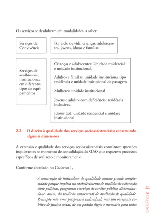 59
Caderno2
Os serviços se desdobram em modalidades, a saber:
Serviços de
Convivência
Serviços de
acolhimento
institucional:
em diferentes
tipos de equi-
pamentos
Por ciclo de vida: crianças, adolescen-
tes, jovens, idosos e famílias.
Crianças e adolescentes: Unidade residencial
e unidade institucional.
Adultos e famílias: unidade institucional tipo
residência e unidade insitucional de passagem
Mulheres: unidade institucional
Jovens e adultos com deficiência: residência
inclusivas.
Idosos (as): unidade residencial e unidade
institucional.
2.2.	 O direito à qualidade dos serviços socioassistenciais: construindo
algumas dimensões
A extensão e qualidade dos serviços socioassistenciais constituem questões
inquietantes no momento de consolidação do SUAS que requerem processos
específicos de avaliação e monitoramento.
Conforme abordado no Caderno 1,
A construção de indicadores de qualidade assume grande comple-
xidade porque implica no estabelecimento de medidas de valoração
sobre políticas, programas e serviços de caráter público, distancian-
do-se, assim, da tradição empresarial de avaliação de qualidade.
Pressupõe não uma perspectiva individual, mas um horizonte co-
letivo de justiça social, de um padrão digno e necessário para todos
 