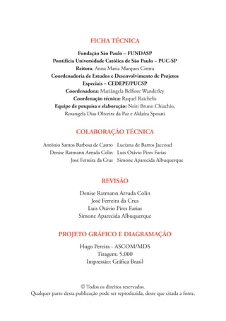 FICHA TÉCNICA
Fundação São Paulo – FUNDASP
Pontifícia Universidade Católica de São Paulo – PUC-SP
Reitora: Anna Maria Marques Cintra
Coordenadoria de Estudos e Desenvolvimento de Projetos
Especiais – CEDEPE/PUCSP
Coordenadora: Mariângela Belfiore Wanderley
Coordenação técnica: Raquel Raichelis
Equipe de pesquisa e elaboração: Neiri Bruno Chiachio,
Rosangela Dias Oliveira da Paz e Aldaíza Sposati
COLABORAÇÃO TÉCNICA
Antônio Santos Barbosa de Castro
Denise Ratmann Arruda Colin
José Ferreira da Crus
Luciana de Barros Jaccoud
Luis Otávio Pires Farias
Simone Aparecida Albuquerque
REVISÃO
Denise Ratmann Arruda Colin
José Ferreira da Crus
Luis Otávio Pires Farias
Simone Aparecida Albuquerque
PROJETO GRÁFICO E DIAGRAMAÇÃO
Hugo Pereira - ASCOM/MDS
Tiragem: 5.000
Impressão: Gráfica Brasil
© Todos os direitos reservados.
Qualquer parte desta publicação pode ser reproduzida, deste que citada a fonte.
 
