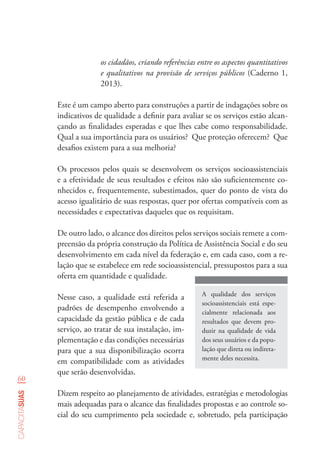 60
capacitasuas
os cidadãos, criando referências entre os aspectos quantitativos
e qualitativos na provisão de serviços públicos (Caderno 1,
2013).
Este é um campo aberto para construções a partir de indagações sobre os
indicativos de qualidade a definir para avaliar se os serviços estão alcan-
çando as finalidades esperadas e que lhes cabe como responsabilidade.
Qual a sua importância para os usuários? Que proteção oferecem? Que
desafios existem para a sua melhoria?
Os processos pelos quais se desenvolvem os serviços socioassistenciais
e a efetividade de seus resultados e efeitos não são suficientemente co-
nhecidos e, frequentemente, subestimados, quer do ponto de vista do
acesso igualitário de suas respostas, quer por ofertas compatíveis com as
necessidades e expectativas daqueles que os requisitam.
De outro lado, o alcance dos direitos pelos serviços sociais remete a com-
preensão da própria construção da Política de Assistência Social e do seu
desenvolvimento em cada nível da federação e, em cada caso, com a re-
lação que se estabelece em rede socioassistencial, pressupostos para a sua
oferta em quantidade e qualidade.
A qualidade dos serviços
socioassistenciais está espe-
cialmente relacionada aos
resultados que devem pro-
duzir na qualidade de vida
dos seus usuários e da popu-
lação que direta ou indireta-
mente deles necessita.
Nesse caso, a qualidade está referida a
padrões de desempenho envolvendo a
capacidade da gestão pública e de cada
serviço, ao tratar de sua instalação, im-
plementação e das condições necessárias
para que a sua disponibilização ocorra
em compatibilidade com as atividades
que serão desenvolvidas.
Dizem respeito ao planejamento de atividades, estratégias e metodologias
mais adequadas para o alcance das finalidades propostas e ao controle so-
cial do seu cumprimento pela sociedade e, sobretudo, pela participação
 