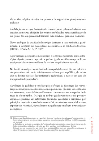 61
Caderno2
efetiva dos próprios usuários em processos de organização, planejamento e
avaliação.
A validação dos serviços é considerada, portanto, tanto pelos resultados aos seus
usuários, como pela eficiência dos recursos mobilizados para a qualificação de
sua gestão, dos seus processos de trabalho e das condições para a sua realização.
Novos enfoques da qualidade de serviços destacam a transparência, a parti-
cipação, a satisfação das necessidades dos usuários e as condições de acesso
(OCDE, 1996 in MUNIZ, 2005).
A participação dos usuários nos serviços é sobretudo valorizada como estra-
tégia e objetivo, uma vez que não se podem igualar os cidadãos que utilizam
serviços sociais aos consumidores de serviços adquiridos no mercado.
No Brasil, os serviços e os atributos de sua qualidade como direitos e deveres
dos prestadores não estão suficientemente claros para o público, de modo
que os direitos não são frequentemente reclamáveis, a não ser em caso de
transgressões denunciadas19
.
A avaliação da qualidade é condição para a aferição da adequação das respos-
tas pelos serviços socioassistenciais, cujos parâmetros não raro são atribuídos
aos executores, sem critérios unificados e, comumente, em categorias limi-
tadas ao desempenho. Há que se atribuir gradativamente a esse processo
dimensões pautadas em referências discutidas, acordadas e orientadas por
princípios normativos, conhecimentos teóricos e técnicos acumulados e nas
experiências realizadas, especialmente naquelas que envolvem a participação
dos sujeitos.
19	 Determina a Constituição, que a lei imponha o dever de ‘manter serviço adequado’ que se projeta in-
fraconstitucionalmente em oito princípios operativos, encontrados na Lei 8.987 de 13.2.95 (concessão
de serviços).   
A Carta Magna, ao definir os princípios da República brasileira e os direitos e garantias fundamentais de
todos os cidadãos, estabelece a direção que deve orientar a positivação desses direitos.  
Entende-se, por conseguinte, que os serviços sociais públicos tem sua prestação condicionada à
observância das normas constitucionais e daquelas específicas que os regulam.  
 