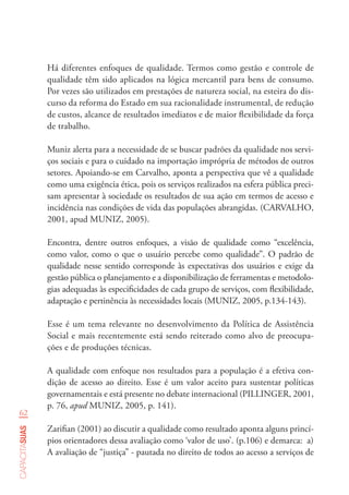 62
capacitasuas
Há diferentes enfoques de qualidade. Termos como gestão e controle de
qualidade têm sido aplicados na lógica mercantil para bens de consumo.
Por vezes são utilizados em prestações de natureza social, na esteira do dis-
curso da reforma do Estado em sua racionalidade instrumental, de redução
de custos, alcance de resultados imediatos e de maior flexibilidade da força
de trabalho.
Muniz alerta para a necessidade de se buscar padrões da qualidade nos servi-
ços sociais e para o cuidado na importação imprópria de métodos de outros
setores. Apoiando-se em Carvalho, aponta a perspectiva que vê a qualidade
como uma exigência ética, pois os serviços realizados na esfera pública preci-
sam apresentar à sociedade os resultados de sua ação em termos de acesso e
incidência nas condições de vida das populações abrangidas. (CARVALHO,
2001, apud MUNIZ, 2005).
Encontra, dentre outros enfoques, a visão de qualidade como “excelência,
como valor, como o que o usuário percebe como qualidade”. O padrão de
qualidade nesse sentido corresponde às expectativas dos usuários e exige da
gestão pública o planejamento e a disponibilização de ferramentas e metodolo-
gias adequadas às especificidades de cada grupo de serviços, com flexibilidade,
adaptação e pertinência às necessidades locais (MUNIZ, 2005, p.134-143).
Esse é um tema relevante no desenvolvimento da Política de Assistência
Social e mais recentemente está sendo reiterado como alvo de preocupa-
ções e de produções técnicas.
A qualidade com enfoque nos resultados para a população é a efetiva con-
dição de acesso ao direito. Esse é um valor aceito para sustentar políticas
governamentais e está presente no debate internacional (PILLINGER, 2001,
p. 76, apud MUNIZ, 2005, p. 141).
Zarifian (2001) ao discutir a qualidade como resultado aponta alguns princí-
pios orientadores dessa avaliação como ‘valor de uso’. (p.106) e demarca: a)
A avaliação de “justiça” - pautada no direito de todos ao acesso a serviços de
 