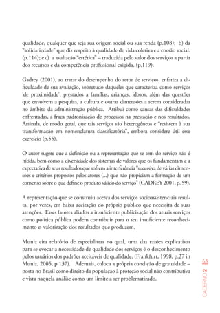 63
Caderno2
qualidade, qualquer que seja sua origem social ou sua renda (p.108); b) da
“solidariedade” que diz respeito à qualidade de vida coletiva e a coesão social.
(p.114); e c) a avaliação “estética” – traduzida pelo valor dos serviços a partir
dos recursos e da competência profissional exigida. (p.119).
Gadrey (2001), ao tratar do desempenho do setor de serviços, enfatiza a di-
ficuldade de sua avaliação, sobretudo daqueles que caracteriza como serviços
‘de proximidade’, prestados a famílias, crianças, idosos, além das questões
que envolvem a pesquisa, a cultura e outras dimensões a serem consideradas
no âmbito da administração pública. Atribui como causas das dificuldades
enfrentadas, a fraca padronização de processos na prestação e nos resultados.
Assinala, de modo geral, que tais serviços são heterogêneos e “resistem à sua
transformação em nomenclatura classificatória”, embora considere útil esse
exercício (p.55).
O autor sugere que a definição ou a representação que se tem do serviço não é
nítida, bem como a diversidade dos sistemas de valores que os fundamentam e a
expectativa de seus resultados que sofrem a interferência “sucessiva de várias dimen-
sões e critérios propostos pelos atores (...) que não propiciam a formação de um
consenso sobre o que define o produto válido do serviço” (GADREY 2001, p. 59).
A representação que se construiu acerca dos serviços socioassistenciais resul-
ta, por vezes, em baixa aceitação do próprio público que necessita de suas
atenções. Esses fatores aliados a insuficiente publicização dos atuais serviços
como política pública podem contribuir para o seu insuficiente reconheci-
mento e valorização dos resultados que produzem.
Muniz cita relatório de especialistas no qual, uma das razões explicativas
para se evocar a necessidade de qualidade dos serviços é o desconhecimento
pelos usuários dos padrões aceitáveis de qualidade. (Frankfurt, 1998, p.27 in
Muniz, 2005, p.137). Ademais, coloca a própria condição de gratuidade –
posta no Brasil como direito da população à proteção social não contributiva
e vista naquela análise como um limite a ser problematizado.
 