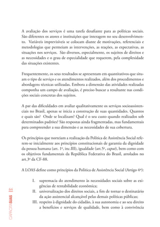 64
capacitasuas
A avaliação dos serviços é uma tarefa desafiante para as políticas sociais.
São diferentes os atores e instituições que interagem no seu desenvolvimen-
to. Variáveis imprevisíveis se colocam diante de motivações, referenciais e
metodologias que permeiam as intervenções, as reações, as expectativas, as
situações nos serviços. São diversos, especialmente, os sujeitos de direitos e
as necessidades e o grau de especialidade que requerem, pela complexidade
das situações existentes.
Frequentemente, os seus resultados se apresentam em quantitativos que situ-
am o tipo de serviço e os atendimentos realizados, além dos procedimentos e
abordagens técnicas utilizadas. Embora a dimensão das atividades realizadas
componha um campo de avaliação, é preciso buscar a resultante nas condi-
ções sociais concretas dos sujeitos.
A par das dificuldades em avaliar qualitativamente os serviços socioassisten-
ciais no Brasil, apenas se inicia a construção de suas quantidades. Quantos
e quais são? Onde se localizam? Qual é o seu custo quando realizados sob
determinados padrões? São respostas ainda fragmentadas, mas fundamentais
para compreender a sua dimensão e as necessidades de sua cobertura.
Os princípios que norteiam a realização da Política de Assistência Social refe-
rem-se inicialmente aos princípios constitucionais de garantia da dignidade
da pessoa humana (art. 1o
, inc.III), igualdade (art.5o
, caput), bem como com
os objetivos fundamentais da República Federativa do Brasil, arrolados no
art.3o
da CF-88.
A LOAS define como princípios da Política de Assistência Social (Artigo 4º):
I.	 supremacia do atendimento às necessidades sociais sobre as exi-
gências de rentabilidade econômica;
II.	 universalização dos direitos sociais, a fim de tornar o destinatário
da ação assistencial alcançável pelas demais políticas públicas;
III.	respeito à dignidade do cidadão, à sua autonomia e ao seu direito
a benefícios e serviços de qualidade, bem como à convivência
 