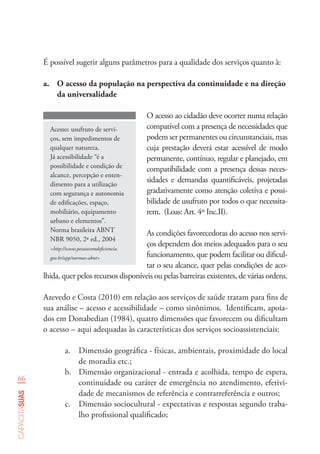66
capacitasuas
É possível sugerir alguns parâmetros para a qualidade dos serviços quanto à:
a.	 O acesso da população na perspectiva da continuidade e na direção
da universalidade
Acesso: usufruto de servi-
ços, sem impedimentos de
qualquer natureza.
Já acessibilidade “é a
possibilidade e condição de
alcance, percepção e enten-
dimento para a utilização
com segurança e autonomia
de edificações, espaço,
mobiliário, equipamento
urbano e elementos”.
Norma brasileira ABNT
NBR 9050, 2ª ed., 2004
<http://www.pessoacomdeficiencia.
gov.br/app/normas-abnt>
O acesso ao cidadão deve ocorrer numa relação
compatível com a presença de necessidades que
podem ser permanentes ou circunstanciais, mas
cuja prestação deverá estar acessível de modo
permanente, contínuo, regular e planejado, em
compatibilidade com a presença dessas neces-
sidades e demandas quantificáveis, projetadas
gradativamente como atenção coletiva e possi-
bilidade de usufruto por todos o que necessita-
rem. (Loas: Art. 4º Inc.II).
As condições favorecedoras do acesso nos servi-
ços dependem dos meios adequados para o seu
funcionamento, que podem facilitar ou dificul-
tar o seu alcance, quer pelas condições de aco-
lhida, quer pelos recursos disponíveis ou pelas barreiras existentes, de várias ordens.
Azevedo e Costa (2010) em relação aos serviços de saúde tratam para fins de
sua análise – acesso e acessibilidade – como sinônimos. Identificam, apoia-
dos em Donabedian (1984), quatro dimensões que favorecem ou dificultam
o acesso – aqui adequadas às características dos serviços socioassistenciais:
a.	 Dimensão geográfica - físicas, ambientais, proximidade do local
de moradia etc.;
b.	 Dimensão organizacional - entrada e acolhida, tempo de espera,
continuidade ou caráter de emergência no atendimento, efetivi-
dade de mecanismos de referência e contrarreferência e outros;
c.	 Dimensão sociocultural - expectativas e respostas segundo traba-
lho profissional qualificado;
 