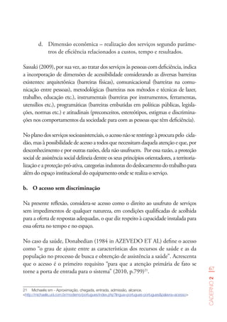 67
Caderno2
d.	 Dimensão econômica – realização dos serviços segundo parâme-
tros de eficiência relacionados a custos, tempo e resultados.
Sassaki (2009), por sua vez, ao tratar dos serviços às pessoas com deficiência, indica
a incorporação de dimensões de acessibilidade considerando as diversas barreiras
existentes: arquitetônica (barreiras físicas), comunicacional (barreiras na comu-
nicação entre pessoas), metodológicas (barreiras nos métodos e técnicas de lazer,
trabalho, educação etc.), instrumentais (barreiras por instrumentos, ferramentas,
utensílios etc.), programáticas (barreiras embutidas em políticas públicas, legisla-
ções, normas etc.) e atitudinais (preconceitos, estereótipos, estigmas e discrimina-
ções nos comportamentos da sociedade para com as pessoas que têm deficiência).
Noplanodosserviçossocioassistenciais,oacessonãoserestringeàprocurapelo cida-
dão, mas à possibilidade de acesso a todos que necessitam daquela atenção e que, por
desconhecimento e por outras razões, dela não usufruem. Por essa razão, a proteção
social de assistência social delineia dentre os seus princípios orientadores, a territoria-
lização e a proteção pró-ativa, categorias indutoras do deslocamento do trabalho para
além do espaço institucional do equipamento onde se realiza o serviço.
b.	 O acesso sem discriminação
Na presente reflexão, considera-se acesso como o direito ao usufruto de serviços
sem impedimentos de qualquer natureza, em condições qualificadas de acolhida
para a oferta de respostas adequadas, o que diz respeito à capacidade instalada para
essa oferta no tempo e no espaço.
No caso da saúde, Donabedian (1984 in AZEVEDO ET AL) define o acesso
como “o grau de ajuste entre as características dos recursos de saúde e as da
população no processo de busca e obtenção de assistência a saúde”. Acrescenta
que o acesso é o primeiro requisito “para que a atenção primária de fato se
torne a porta de entrada para o sistema” (2010, p.799)21
.
21	 Michaelis sm - Aproximação, chegada, entrada, admissão, alcance.
<http://michaelis.uol.com.br/moderno/portugues/index.php?lingua=portugues-portugues&palavra=acesso>
 