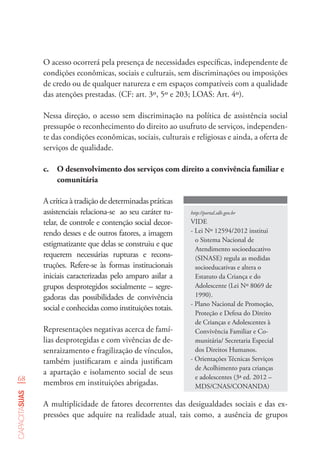 68
capacitasuas
O acesso ocorrerá pela presença de necessidades específicas, independente de
condições econômicas, sociais e culturais, sem discriminações ou imposições
de credo ou de qualquer natureza e em espaços compatíveis com a qualidade
das atenções prestadas. (CF: art. 3º, 5º e 203; LOAS: Art. 4º).
Nessa direção, o acesso sem discriminação na política de assistência social
pressupõe o reconhecimento do direito ao usufruto de serviços, independen-
te das condições econômicas, sociais, culturais e religiosas e ainda, a oferta de
serviços de qualidade.
http://portal.sdh.gov.br
VIDE
- Lei Nº 12594/2012 institui
o Sistema Nacional de
Atendimento socioeducativo
(SINASE) regula as medidas
socioeducativas e altera o
Estatuto da Criança e do
Adolescente (Lei Nº 8069 de
1990).
- Plano Nacional de Promoção,
Proteção e Defesa do Direito
de Crianças e Adolescentes à
Convivência Familiar e Co-
munitária/ Secretaria Especial
dos Direitos Humanos.
- Orientações Técnicas Serviços
de Acolhimento para crianças
e adolescentes (3ª ed. 2012 –
MDS/CNAS/CONANDA)
c.	 O desenvolvimento dos serviços com direito a convivência familiar e
comunitária
A crítica à tradição de determinadas práticas
assistenciais relaciona-se ao seu caráter tu-
telar, de controle e contenção social decor-
rendo desses e de outros fatores, a imagem
estigmatizante que delas se construiu e que
requerem necessárias rupturas e recons-
truções. Refere-se às formas institucionais
iniciais caracterizadas pelo amparo asilar a
grupos desprotegidos socialmente – segre-
gadoras das possibilidades de convivência
social e conhecidas como instituições totais.
Representações negativas acerca de famí-
lias desprotegidas e com vivências de de-
senraizamento e fragilização de vínculos,
também justificaram e ainda justificam
a apartação e isolamento social de seus
membros em instituições abrigadas.
A multiplicidade de fatores decorrentes das desigualdades sociais e das ex-
pressões que adquire na realidade atual, tais como, a ausência de grupos
 