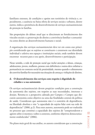 69
Caderno2
familiares extensos, de condições e apoios nos territórios de vivência e, es-
pecialmente, a ausência ou baixa oferta de serviços sociais e urbanos, dentre
outros, indica a premência do desenvolvimento de serviços socioassistenciais
de proteção às famílias.
São proposições do debate atual que se direcionam ao fortalecimento dos
vínculos sociais e a preservação do direito a convivência familiar e comunitá-
ria como direito ao desenvolvimento humano e social.
A organização dos serviços socioassistenciais deve ter em conta esse princí-
pio considerando que os sujeitos se constituem e constroem sua identidade
individual e coletiva nos espaços e instituições sociais, onde também devem
encontrar recursos para o seu apoio, desenvolvimento e participação.
Nesse sentido, a rede de proteção social que inclui atenções a idosos, crianças,
adolescentes, jovens, mulheres, pessoas com deficiência e outros deve enfatizar a
permanência no contexto social de proximidade, mesmo quando o afastamento
do convívio familiar for necessário nas situações de ameaça e violações de direitos.
d.	 O desenvolvimento dos serviços com respeito à dignidade do
cidadão e a sua autonomia
Os serviços socioassistenciais devem propiciar condições para a construção
da autonomia dos sujeitos, em respeito as suas necessidades, interesses e
desejos. Retoma-se a perspectiva adotada por Campos e Campos que dis-
cutem autonomia como objetivo ou uma das finalidades centrais da política
de saúde. Consideram que autonomia não é o contrário de dependência,
ou liberdade absoluta e sim “a capacidade do sujeito lidar com sua rede de
dependências” (2006, p.2). Para esses autores, autonomia pode ser traduzida
no processo que constitui a capacidade dos sujeitos de “compreenderem e
agirem sobre si mesmos e sobre o contexto, conforme objetivos democratica-
mente estabelecidos” (2006).
No plano mais geral de sua análise, os autores consideram que a construção
 