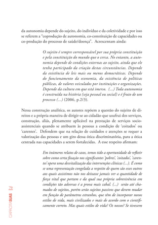 70
capacitasuas
da autonomia depende do sujeito, do indivíduo e da coletividade e por isso
se referem a “coprodução de autonomia, co-constituição de capacidades ou
co-produção do processo de saúde/doença”. Acrescentam ainda:
O sujeito é sempre corresponsável por sua própria constituição
e pela constituição do mundo que o cerca. No entanto, a auto-
nomia depende de condições externas ao sujeito, ainda que ele
tenha participado da criação destas circunstâncias. Depende
da existência de leis mais ou menos democráticas. Depende
do funcionamento da economia, da existência de políticas
públicas, de valores veiculados por instituições e organizações.
Depende da cultura em que está imerso. (...) Toda autonomia
é construída na história (seja pessoal ou social) e é fruto de um
processo (...) (2006, p.2/3).
Nessa construção analítica, os autores repõem a questão do sujeito de di-
reitos e a própria maneira de dirigir-se ao cidadão que usufrui dos serviços,
construção, aliás, plenamente aplicável na prestação de serviços socio-
assistenciais quando se atribuem às pessoas a condição de ‘coitados’ ou
‘carentes’. Defendem que na relação de cuidados e atenções se requer a
valorização das pessoas e um giro dessa ótica discriminatória, para a ótica
centrada nas capacidades a serem fortalecidas. A esse respeito afirmam:
Em inúmeros relatos de casos, temos tido a oportunidade de refletir
sobre como certa fixação nos significantes ‘pobres’, ‘coitados’, ‘caren-
tes’ opera uma desvitalização das intervenções clínicas (...). É como
se uma representação congelada a respeito de quem são esses outros
aos quais assistimos não nos deixasse jamais ver a quantidade de
força vital que portam e da qual sua própria sobrevivência em
condições tão adversas é a prova mais cabal. (...) serão até cha-
mados de sujeitos, porém serão sujeitos passivos que devem mudar
em função de parâmetros estranhos, que têm de incorporar novos
estilos de vida, mais civilizados e mais de acordo com o cientifi-
camente correto. Mas quais estilos de vida? Os nossos? Se tivessem
 