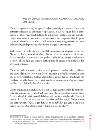 71
Caderno2
feito isso, já teriam sido exterminados. (CAMPOS & CAMPOS,
2006, 685).
Construir apoios e atenções especializadas nos serviços pode contribuir para
enfrentar situações de sofrimento e privações, o que não quer dizer depen-
dência e tutela, mas possibilidades de aquisições. Trata-se da não culpabi-
lização dos sujeitos, sem retirar, no entanto, a sua responsabilização pelas
consequências de suas escolhas, considerando os constrangimentos impostos
pelas condições de precariedade objetiva em que se encontram.
Todo usuário tem direito a ser atendido com atenção, respeito e cortesia.
Na mesma linha, os usuários têm o direito de conhecer os procedimentos,
fluxos e modos de operação para poder se relacionar, cobrar e reclamar e
o setor público deve estimular a participação do cidadão na avaliação dos
serviços prestados.
Como se pode observar, a reflexão aqui proposta transita pela qualidade,
em dupla dimensão: como condições, recursos e trabalho investidos para
que os serviços tenham padrões adequados; e como efeitos e mudanças nas
condições de vida das pessoas e, mais amplamente, nas expressões sociais que
justificam a Política de Assistência Social.
Como chamamento à reflexão, colocam-se aqui depoimentos de profissio-
nais participantes de grupo focal, cujo mote foi a qualidade dos serviços.
A discussão abriu várias possibilidades e adensa algumas das reflexões aqui
postas. A roda de conversa realizada transitou pela indagação feita por uma
das participantes: “Qual o produto do meu trabalho que gera a aquisição
para o sujeito? Que oferta é essa?” (Grupo focal, nov.12)22
.
22	 Conforme já citado, a equipe recorreu a falas de profissionais em grupo focal realizado
especialmente para os fins desta elaboração, cuja tema de discussão foi a qualidade dos
serviços socioassistenciais como resultado para os seus usuários e os desafios para a sua
concretização (novembro de 2012).
 