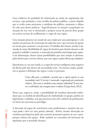 72
capacitasuas
Uma evidência de qualidade foi relacionada ao modo de organização dos
serviços, cuja produção é uma escolha da política pública, a partir daquilo
que se avalia como pertinente a satisfação do público, consoante o objeto
de cada uma dessas políticas. Especificamente na atenção à população em
situação de rua, tem se demarcado a própria recusa de parcela desse grupo
em aceitar serviços de acolhimento e o rigor de suas regras.
Uma situação presente em estudo de caso citado por uma participante é a de
usuário em processo de construção da saída das ruas e que necessita de apoios
no serviço para construir o seu percurso. O trabalho deve buscar atender à de-
manda de maior flexibilidade de regras de horários para dormir durante o dia
quando o trabalho é noturno, a concessão de períodos mais longos para supor-
te de alimentação, dentre outras possibilidades que nem sempre se efetivam,
pelos limites que o serviço oferece, por suas regras e pelas ofertas que dispõem.
Questionou-se, no caso citado, se a regra do serviço configurou uma negativa
do direito pelo não alcance de necessidades reais. Ao mesmo tempo, ponde-
rou-se quanto à definição das regras e como se pactuam.
Como olho para a realidade e permito que o sujeito expresse as suas
necessidades reais? O serviço é construído e organizado por parâmetros
coletivos. Mas como se estabelece uma atenção individual? Se não trou-
xer o individual, não consegue trazer o coletivo (Grupo focal, 2012).
Neste caso, sugere-se, então, a possibilidade de socializar demandas indivi-
duais que, na medida da identificação de similaridades no grupo, podem ser
legitimadas e validadas, sem que precisem estar sob o arbítrio do profissional,
na forma de concessão ou privilégio.
A discussão de regras de convivência entre profissionais e usuários dos ser-
viços pode e deve ser uma prática adotada. Porém, mesmo alicerçada em
condutas participativas pode não construir patamares quanto ao uso e apro-
priação coletiva do espaço. Pode também ser cerceadora do horizonte de
aquisições que se pretende alcançar.
 