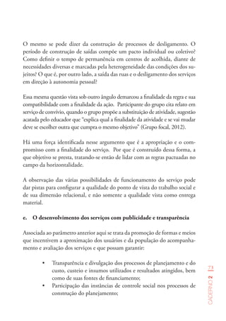 73
Caderno2
O mesmo se pode dizer da construção de processos de desligamento. O
período de construção de saídas compõe um pacto individual ou coletivo?
Como definir o tempo de permanência em centros de acolhida, diante de
necessidades diversas e marcadas pela heterogeneidade das condições dos su-
jeitos? O que é, por outro lado, a saída das ruas e o desligamento dos serviços
em direção à autonomia pessoal?
Essa mesma questão vista sob outro ângulo demarcou a finalidade da regra e sua
compatibilidade com a finalidade da ação. Participante do grupo cita relato em
serviço de convívio, quando o grupo propõe a substituição de atividade, sugestão
acatada pelo educador que “explica qual a finalidade da atividade e se vai mudar
deve se escolher outra que cumpra o mesmo objetivo” (Grupo focal, 2012).
Há uma força identificada nesse argumento que é a apropriação e o com-
promisso com a finalidade do serviço. Por que é construído dessa forma, a
que objetivo se presta, tratando-se então de lidar com as regras pactuadas no
campo da horizontalidade.
A observação das várias possibilidades de funcionamento do serviço pode
dar pistas para configurar a qualidade do ponto de vista do trabalho social e
de sua dimensão relacional, e não somente a qualidade vista como entrega
material.
e.	 O desenvolvimento dos serviços com publicidade e transparência
Associada ao parâmetro anterior aqui se trata da promoção de formas e meios
que incentivem a aproximação dos usuários e da população do acompanha-
mento e avaliação dos serviços e que possam garantir:
•	 Transparência e divulgação dos processos de planejamento e do
custo, custeio e insumos utilizados e resultados atingidos, bem
como de suas fontes de financiamento;
•	 Participação das instâncias de controle social nos processos de
construção do planejamento;
 