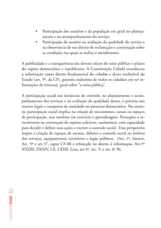 74
capacitasuas
•	 Participação dos usuários e da população em geral no planeja-
mento e no acompanhamento do serviço;
•	 Participação do usuário na avaliação da qualidade do serviço e
na observância de seu direito de reclamação e contestação sobre
as condições nas quais se realiza o atendimento.
A publicidade e a transparência são deveres éticos do setor público e pilares
do regime democrático e republicano. A Constituição Cidadã reconheceu
a informação como direito fundamental do cidadão e dever irrefutável do
Estado (art. 5º, da CF), garantia indistinta de todos os cidadãos em ter in-
formações de interesse  geral sobre “a coisa pública”.
A participação social nas instâncias de controle, no planejamento e acom-
panhamento dos serviços e na avaliação da qualidade destes, é prevista nos
marcos legais e conquista da sociedade no processo democrático. No entan-
to, participação social implica na criação de mecanismos, canais ou espaços
de participação, mas também em exercício e aprendizagem. Pressupõe o in-
vestimento na construção de sujeitos coletivos, autônomos, com capacidade
para decidir e definir suas ações e exercer o controle social. Essa perspectiva
impõe a criação de espaços de escutas, debates e controle social no âmbito
dos serviços, equipamentos, territórios e órgão públicos. (Art. 1º, §único,
Art. 5º e art.37, caput CF-88 e reforçado no direito à informação, Art.5º
XXXIII, XXXIV, LX, LXXII. Loas, art.4º, inc. V. e art. 6º B).
 