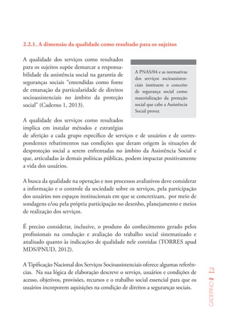 75
Caderno2
A PNAS/04 e as normativas
dos serviços socioassisten-
ciais instituem o conceito
de segurança social como
materialização da proteção
social que cabe a Assistência
Social prover.
2.2.1.	A dimensão da qualidade como resultado para os sujeitos
A qualidade dos serviços como resultados
para os sujeitos supõe demarcar a responsa-
bilidade da assistência social na garantia de
seguranças sociais “entendidas como fonte
de emanação da particularidade de direitos
socioassistenciais no âmbito da proteção
social” (Caderno 1, 2013).
A qualidade dos serviços como resultados
implica em instalar métodos e estratégias
de aferição a cada grupo específico de serviços e de usuários e de corres-
pondentes rebatimentos nas condições que deram origem às situações de
desproteção social a serem enfrentadas no âmbito da Assistência Social e
que, articuladas às demais políticas públicas, podem impactar positivamente
a vida dos usuários.
A busca da qualidade na operação e nos processos avaliativos deve considerar
a informação e o controle da sociedade sobre os serviços, pela participação
dos usuários nos espaços institucionais em que se concretizam, por meio de
sondagens e/ou pela própria participação no desenho, planejamento e meios
de realização dos serviços.
É preciso considerar, inclusive, o produto do conhecimento gerado pelos
profissionais na condução e avaliação do trabalho social sistematizado e
analisado quanto às indicações de qualidade nele contidas (TORRES apud
MDS/PNUD, 2012).
A Tipificação Nacional dos Serviços Socioassistenciais oferece algumas referên-
cias. Na sua lógica de elaboração descreve o serviço, usuários e condições de
acesso, objetivos, provisões, recursos e o trabalho social essencial para que os
usuários incorporem aquisições na condição de direitos a seguranças sociais.
 