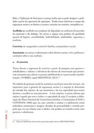 76
capacitasuas
Reler a Tipificação do final para o começo indica que se pode designar a quali-
dade a partir da expectativa de aquisições. Tendo como referência o campo das
seguranças sociais e os direitos a acessos e atenções aos usuários, exemplifica-se:
Acolhida: ser acolhido em condições de dignidade em ambiente favorecedor
da expressão e do diálogo. Ter acesso a espaço com padrões de qualidade
quanto à higiene, acessibilidade, habitabilidade, salubridade, segurança e
conforto.
Convívio: ter assegurado o convívio familiar, comunitário e social.
Autonomia: ter acesso a informações sobre direitos sociais, civis e políticos e
condições sobre o seu usufruto.
a.	 O convívio
Torres discute a segurança de convívio a partir de pesquisa com gestores e
trabalhadores e salienta a relevância das formas de intervenção que promo-
vem encontros que afetem as pessoas mobilizando-as e provocando transfor-
mações. (TORRES, apud MDS/PNUD, 2012).23
No âmbito da proteção social de assistência social por meio dos serviços, um
imperativo para a garantia de seguranças sociais é o respeito às dimensões
da vontade dos sujeitos, de sua autonomia e de sua capacidade para tomar
decisões e escolher os seus percursos. A esse respeito, a autora salienta que
sujeito é aquele que tem o verbo e a capacidade de ação. E recupera a elabo-
ração do Plano Nacional de Convivência Familiar e Comunitária (CNAS e
CONANDA: 2006) que, no caso, concebe a criança e o adolescente como
indivíduos autônomos e íntegros, dotados de personalidade e vontade pró-
prias que, na sua relação com o adulto, não podem ser tratados como seres
passivos e subalternos.
23	 Vide em referências documento para discussão interna, MDS/SNAS/PNUD.  
 