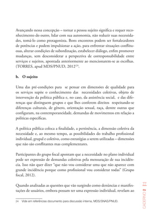 77
Caderno2
Avançando nessa concepção – tornar a pessoa sujeito significa e requer reco-
nhecimento do outro, lidar com sua autonomia, não reduzir suas necessida-
des, tomá-lo como protagonista. Bons encontros podem ser fortalecedores
de potências e podem impulsionar a ação, para enfrentar situações conflitu-
osas, alterar condições de subordinação, estabelecer diálogo, enfim promover
mudanças, sem desconsiderar a perspectiva de corresponsabilidade entre
serviços e sujeitos, apontada anteriormente ao mencionarem-se as escolhas.
(TORRES, apud MDS/PNUD, 2012)24
.
b.	 O sujeito
Uma das pré-condições para se pensar em dimensões de qualidade para
os serviços supõe o conhecimento das necessidades coletivas, objeto de
intervenção da política pública e, no caso, da assistência social, e das dife-
renças que distinguem grupos e que lhes conferem direitos respeitando-se
diferenças culturais, de gênero, orientação sexual, raça, dentre outras que
configuram, na contemporaneidade, demandas de movimentos em relação a
políticas específicas.
A política pública coloca a finalidade, a pertinência, a dimensão coletiva da
necessidade e, ao mesmo tempo, as possibilidades do trabalho profissional
individual, grupal e coletivo, como estratégias a serem utilizadas – dimensões
que não são conflitantes mas complementares.
Participantes do grupo focal apontam que a necessidade no plano individual
pode ser expressão de demandas coletivas pela mensuração de sua incidên-
cia. Isso não quer dizer “que não vou considerar uma que não aparece com
grande incidência porque como profissional vou considerar todas” (Grupo
focal, 2012).
Quando analisadas as questões que vão surgindo como denúncias e manifes-
tações de usuários, embora possam ter uma expressão individual, revelam ao
24	 Vide em referências documento para discussão interna, MDS/SNAS/PNUD.  
 
