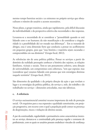 78
capacitasuas
mesmo tempo barreiras sociais e as existentes no próprio serviço que obsta-
culizam o trânsito do usuário a acessos necessários.
Nesse plano, o grupo transitou, ainda que rapidamente, pela difícil discussão
da individualidade e da perspectiva coletiva das necessidades e das respostas.
Levantou-se a necessidade de se considerar a “pessoalidade quando se está
lidando com o ser humano; da não massificação e de considerar a singula-
ridade (e a possibilidade de) ser tratado nas diferenças”. Em se tratando de
abrigos, essa é uma dimensão forte que conduziu a pensar no acolhimento
em pequenos grupos, para que “essa história e trajetória sejam escutadas e
compreendidas em sua dinâmica” (Grupo focal, 2012).
As referências são de uma política pública. Pensar os serviços a partir do
domínio da realidade pressupõe conhecer a história dos sujeitos, as relações
familiares, vicinais e sociais. Tem-se um pensamento coletivo, uma direção
de universalidade, um compromisso com cobertura, “tem que espraiar, mas
[considerar que] estamos lidando com pessoas que tem estratégias distintas
naquele território” (Grupo focal, 2012).
São dimensões da qualidade e da própria direção da ação e que revelam o
lugar e as estratégias da política pública, do serviço e, nele, do trabalho e do
trabalhador no serviço – dimensões articuladas, mas não idênticas.
c.	 A referência
O serviço socioassistencial constitui recurso importante da rede de proteção
social. Os requisitos para a sua expansão e qualidade constituirão, em proje-
ção progressiva, um recurso com o qual a população pode contar na presença
de desproteções, riscos e violações de direitos sociais.
A par da continuidade, regularidade e permanência como características ineren-
tes ao serviço, demarca-se a continuidade pela presença regular e constante de
profissionais, com os quais os usuários possam estabelecer vínculos de confiança
 