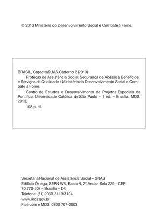 © 2013 Ministério do Desenvolvimento Social e Combate à Fome.
BRASIL, CapacitaSUAS Caderno 2 (2013)
	 Proteção de Assistência Social: Segurança de Acesso a Benefícios
e Serviços de Qualidade / Ministério do Desenvolvimento Social e Com-
bate à Fome,
	 Centro de Estudos e Desenvolvimento de Projetos Especiais da
Pontifícia Universidade Católica de São Paulo – 1 ed. – Brasília: MDS,
2013,
	 108 p. : il.
Secretaria Nacional de Assistência Social – SNAS
Edifício Ômega, SEPN W3, Bloco B, 2º Andar, Sala 229 – CEP:
70.770-502 – Brasília – DF.
Telefone: (61) 2030-3119/3124
www.mds.gov.br
Fale com o MDS: 0800 707-2003
 