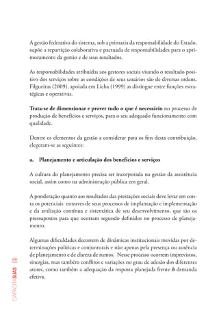 80
capacitasuas
A gestão federativa do sistema, sob a primazia da responsabilidade do Estado,
supõe a repartição colaborativa e pactuada de responsabilidades para o apri-
moramento da gestão e de seus resultados.
As responsabilidades atribuídas aos gestores sociais visando o resultado posi-
tivo dos serviços sobre as condições de seus usuários são de diversas ordens.
Filgueiras (2009), apoiada em Licha (1999) as distingue entre funções estra-
tégicas e operativas.
Trata-se de dimensionar e prover tudo o que é necessário no processo de
produção de benefícios e serviços, para o seu adequado funcionamento com
qualidade.
Dentre os elementos da gestão a considerar para os fins desta contribuição,
elegeram-se as seguintes:
a.	 Planejamento e articulação dos benefícios e serviços
A cultura do planejamento precisa ser incorporada na gestão da assistência
social, assim como na administração pública em geral.
A ponderação quanto aos resultados das prestações sociais deve levar em con-
ta os potenciais entraves de seus processos de implantação e implementação
e da avaliação contínua e sistemática de seu desenvolvimento, que são os
pressupostos para que ocorram segundo definidos no processo de planeja-
mento.
Algumas dificuldades decorrem de dinâmicas institucionais movidas por de-
terminações políticas e conjunturais e não apenas pela presença ou ausência
de planejamento e de clareza de rumos. Nesse processo ocorrem imprevistos,
sinergias, mas também conflitos e variações no grau de adesão dos diferentes
atores, como também a adequação da resposta planejada frente à demanda
efetiva.
 