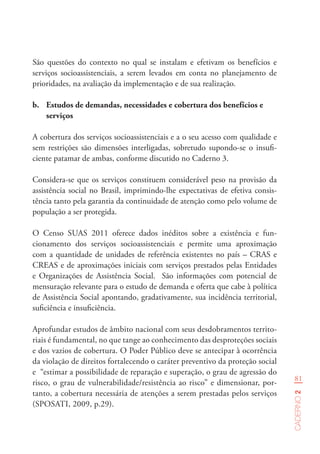 81
Caderno2
São questões do contexto no qual se instalam e efetivam os benefícios e
serviços socioassistenciais, a serem levados em conta no planejamento de
prioridades, na avaliação da implementação e de sua realização.
b.	 Estudos de demandas, necessidades e cobertura dos benefícios e
serviços
A cobertura dos serviços socioassistenciais e a o seu acesso com qualidade e
sem restrições são dimensões interligadas, sobretudo supondo-se o insufi-
ciente patamar de ambas, conforme discutido no Caderno 3.
Considera-se que os serviços constituem considerável peso na provisão da
assistência social no Brasil, imprimindo-lhe expectativas de efetiva consis-
tência tanto pela garantia da continuidade de atenção como pelo volume de
população a ser protegida.
O Censo SUAS 2011 oferece dados inéditos sobre a existência e fun-
cionamento dos serviços socioassistenciais e permite uma aproximação
com a quantidade de unidades de referência existentes no país – CRAS e
CREAS e de aproximações iniciais com serviços prestados pelas Entidades
e Organizações de Assistência Social. São informações com potencial de
mensuração relevante para o estudo de demanda e oferta que cabe à política
de Assistência Social apontando, gradativamente, sua incidência territorial,
suficiência e insuficiência.
Aprofundar estudos de âmbito nacional com seus desdobramentos territo-
riais é fundamental, no que tange ao conhecimento das desproteções sociais
e dos vazios de cobertura. O Poder Público deve se antecipar à ocorrência
da violação de direitos fortalecendo o caráter preventivo da proteção social
e “estimar a possibilidade de reparação e superação, o grau de agressão do
risco, o grau de vulnerabilidade/resistência ao risco” e dimensionar, por-
tanto, a cobertura necessária de atenções a serem prestadas pelos serviços
(SPOSATI, 2009, p.29).
 