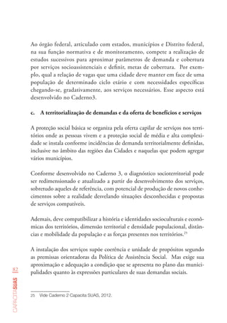 82
capacitasuas
Ao órgão federal, articulado com estados, municípios e Distrito federal,
na sua função normativa e de monitoramento, compete a realização de
estudos sucessivos para aproximar parâmetros de demanda e cobertura
por serviços socioassistenciais e definir, metas de cobertura. Por exem-
plo, qual a relação de vagas que uma cidade deve manter em face de uma
população de determinado ciclo etário e com necessidades específicas
chegando-se, gradativamente, aos serviços necessários. Esse aspecto está
desenvolvido no Caderno3.
c.	 A territorialização de demandas e da oferta de benefícios e serviços
A proteção social básica se organiza pela oferta capilar de serviços nos terri-
tórios onde as pessoas vivem e a proteção social de média e alta complexi-
dade se instala conforme incidências de demanda territorialmente definidas,
inclusive no âmbito das regiões das Cidades e naquelas que podem agregar
vários municípios.
Conforme desenvolvido no Caderno 3, o diagnóstico socioterritorial pode
ser redimensionado e atualizado a partir do desenvolvimento dos serviços,
sobretudo aqueles de referência, com potencial de produção de novos conhe-
cimentos sobre a realidade desvelando situações desconhecidas e propostas
de serviços compatíveis.
Ademais, deve compatibilizar a história e identidades socioculturais e econô-
micas dos territórios, dimensão territorial e densidade populacional, distân-
cias e mobilidade da população e as forças presentes nos territórios.25
A instalação dos serviços supõe coerência e unidade de propósitos segundo
as premissas orientadoras da Política de Assistência Social. Mas exige sua
aproximação e adequação a condição que se apresenta no plano das munici-
palidades quanto às expressões particulares de suas demandas sociais.
25	 Vide Caderno 2 Capacita SUAS, 2012.
 