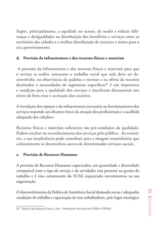 83
Caderno2
Supõe, principalmente, a equidade no acesso, de modo a reduzir dife-
renças e desigualdades na distribuição dos benefícios e serviços entre os
territórios das cidades e a melhor distribuição de recursos e meios para o
seu aproveitamento.
d.	 Provisão da infraestrutura e dos recursos físicos e materiais
A provisão da infraestrutura e dos recursos físicos e materiais para que
o serviço se realize consoante o trabalho social que nele deve ser de-
senvolvido, na observância de padrões e normas e na oferta de recursos
destinados a necessidades de segmentos específicos26
é um imperativo
e condição para a qualidade dos serviços e interferem diretamente nos
níveis de bem estar e aceitação dos usuários.
A instalação dos espaços e da infraestrutura necessária ao funcionamento dos
serviços responde aos ditames éticos da atuação dos profissionais e a acolhida
adequada dos cidadãos.
Recursos físicos e materiais suficientes são pré-condições da qualidade.
Podem resultar no reconhecimento dos serviços pelo público. Ao contrá-
rio, a sua insuficiência pode contribuir para a imagem insatisfatória que
culturalmente se desenvolveu acerca de determinados serviços sociais.
e.	 Provisão de Recursos Humanos
A provisão de Recursos Humanos capacitados, em quantidade e diversidade
compatível com o tipo de serviço e de atividades está presente na gestão do
trabalho e é eixo estruturante do SUAS requerendo investimentos na sua
organização.
O desenvolvimento da Política de Assistência Social demanda novas e adequadas
condições de trabalho e capacitação de seus trabalhadores, pelo lugar estratégico
26	 Quanto aos espaços físicos, vide:  Orientações técnicas dos CRAS e CREAS.
 