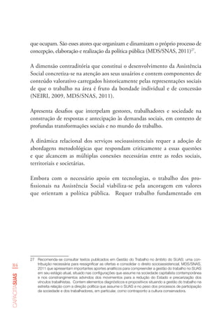 84
capacitasuas
que ocupam. São esses atores que organizam e dinamizam o próprio processo de
concepção, elaboração e realização da política pública (MDS/SNAS, 2011)27
.
A dimensão contraditória que constitui o desenvolvimento da Assistência
Social concretiza-se na atenção aos seus usuários e contem componentes de
conteúdo valorativo carregados historicamente pelas representações sociais
de que o trabalho na área é fruto da bondade individual e de concessão
(NEIRI, 2009, MDS/SNAS, 2011).
Apresenta desafios que interpelam gestores, trabalhadores e sociedade na
construção de respostas e antecipação às demandas sociais, em contexto de
profundas transformações sociais e no mundo do trabalho.
A dinâmica relacional dos serviços socioassistenciais requer a adoção de
abordagens metodológicas que respondam criticamente a essas questões
e que alcancem as múltiplas conexões necessárias entre as redes sociais,
territoriais e societárias.
Embora com o necessário apoio em tecnologias, o trabalho dos pro-
fissionais na Assistência Social viabiliza-se pela ancoragem em valores
que orientam a política pública. Requer trabalho fundamentado em
27	 Recomenda-se consultar textos publicados em Gestão do Trabalho no âmbito do SUAS: uma con-
tribuição necessária para ressignificar as ofertas e consolidar o direito socioassistencial, MDS/SNAS,
2011 que apresentam importantes aportes analíticos para compreender a gestão do trabalho no SUAS
em seu estágio atual, situado nas configurações que assume na sociedade capitalista contemporânea
e nos constrangimentos advindos dos movimentos para a redução do Estado e precarização dos
vínculos trabalhistas.  Contem elementos diagnósticos e propositivos situando a gestão do trabalho na
estreita relação com a direção política que assume o SUAS e no peso dos processos de participação
da sociedade e dos trabalhadores, em particular, como contraponto a cultura conservadora.    
 