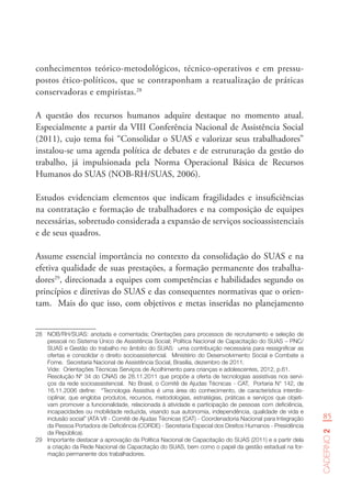85
Caderno2
conhecimentos teórico-metodológicos, técnico-operativos e em pressu-
postos ético-políticos, que se contraponham a reatualização de práticas
conservadoras e empiristas.28
A questão dos recursos humanos adquire destaque no momento atual.
Especialmente a partir da VIII Conferência Nacional de Assistência Social
(2011), cujo tema foi “Consolidar o SUAS e valorizar seus trabalhadores”
instalou-se uma agenda política de debates e de estruturação da gestão do
trabalho, já impulsionada pela Norma Operacional Básica de Recursos
Humanos do SUAS (NOB-RH/SUAS, 2006).
Estudos evidenciam elementos que indicam fragilidades e insuficiências
na contratação e formação de trabalhadores e na composição de equipes
necessárias, sobretudo considerada a expansão de serviços socioassistenciais
e de seus quadros.
Assume essencial importância no contexto da consolidação do SUAS e na
efetiva qualidade de suas prestações, a formação permanente dos trabalha-
dores29
, direcionada a equipes com competências e habilidades segundo os
princípios e diretivas do SUAS e das consequentes normativas que o orien-
tam. Mais do que isso, com objetivos e metas inseridas no planejamento
28	 NOB/RH/SUAS: anotada e comentada; Orientações para processos de recrutamento e seleção de
pessoal no Sistema Único de Assistência Social; Política Nacional de Capacitação do SUAS – PNC/
SUAS e Gestão do trabalho no âmbito do SUAS:  uma contribuição necessária para ressignificar as
ofertas e consolidar o direito socioassistencial.  Ministério do Desenvolvimento Social e Combate a
Fome.  Secretaria Nacional de Assistência Social, Brasília, dezembro de 2011.
Vide:  Orientações Técnicas Serviços de Acolhimento para crianças e adolescentes, 2012, p.61.
Resolução Nº 34 do CNAS de 28.11.2011 que propõe a oferta de tecnologias assistivas nos servi-
ços da rede socioassistencial.  No Brasil, o Comitê de Ajudas Técnicas - CAT,  Portaria N° 142, de
16.11.2006 define:   “Tecnologia Assistiva é uma área do conhecimento, de característica interdis-
ciplinar, que engloba produtos, recursos, metodologias, estratégias, práticas e serviços que objeti-
vam promover a funcionalidade, relacionada à atividade e participação de pessoas com deficiência,
incapacidades ou mobilidade reduzida, visando sua autonomia, independência, qualidade de vida e
inclusão social” (ATA VII - Comitê de Ajudas Técnicas (CAT) - Coordenadoria Nacional para Integração
da Pessoa Portadora de Deficiência (CORDE) - Secretaria Especial dos Direitos Humanos - Presidência
da República).
29	 Importante destacar a aprovação da Política Nacional de Capacitação do SUAS (2011) e a partir dela
a criação da Rede Nacional de Capacitação do SUAS, bem como o papel da gestão estadual na for-
mação permanente dos trabalhadores.
 