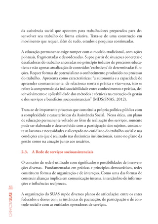 86
capacitasuas
da assistência social que apontem para trabalhadores preparados para de-
senvolver seu trabalho de forma criativa. Trata-se de uma construção em
movimento que requer, além de tudo, estudos e pesquisas continuadas.
A educação permanente exige romper com o modelo tradicional, com ações
pontuais, fragmentadas e desordenadas. Supõe partir de situações concretas e
desafiadoras do trabalho ancoradas no princípio indutor de processos educa-
tivos e não apenas atualização de conteúdos ‘exclusivos’ de determinadas fun-
ções. Requer formas de potencializar o conhecimento produzido no processo
do trabalho. Apresenta como características: “a autonomia e a capacidade de
apreender constantemente, de relacionar teoria e prática e vice-versa, isto se
refere à compreensão da indissociabilidade entre conhecimento e prática, de-
senvolvimento e aplicabilidade dos métodos e técnicas na execução da gestão
e dos serviços e benefícios socioassistenciais” (MDS/SNAS, 2012).
Trata-se de importante processo que constitui a própria política pública com
a complexidade e características da Assistência Social. Nessa ótica, um plano
de educação permanente voltado ao lócus de realização dos serviços, somente
pode ser elaborado e desenvolvido com a participação dos sujeitos, consoan-
te as lacunas e necessidades e alicerçado no cotidiano do trabalho social e nas
condições em que é realizado nas dinâmicas institucionais, tanto no plano da
gestão como na atuação junto aos usuários.
2.3.	 A Rede de serviços socioassistenciais
O conceito de rede é utilizado com significados e possibilidades de interven-
ções diversas. Fundamentadas em práticas e princípios democráticos, redes
constituem formas de organização e de interação. Como uma das formas de
construir alianças implica em comunicação intensa, intercâmbio de informa-
ções e influências recíprocas.
A organização do SUAS supõe diversos planos de articulação: entre os entes
federados e desses com as instâncias de pactuação, de participação e de con-
trole social e com as entidades operadoras de serviços.
 