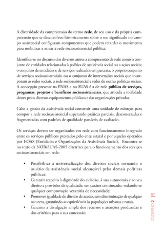 87
Caderno2
A diversidade da compreensão do termo rede, de seu uso e da própria com-
preensão que se desenvolveu historicamente sobre o seu significado no cam-
po assistencial configuram componentes que podem retardar o movimento
para mobilizar e ativar a rede socioassistencial pública.
Identifica-se no discurso dos diversos atores a compreensão de rede como o con-
junto de entidades relacionadas à política de assistência social ou a ações sociais;
o conjunto de entidades e de serviços realizados em parceria; o próprio conjunto
de serviços socioassistenciais; ou o conjunto de intervenções sociais que incor-
poram as redes sociais, a rede socioassistencial e redes de outras políticas sociais.
A concepção presente na PNAS e no SUAS é a de rede pública de serviços,
programas, projetos e benefícios socioassistenciais, que articula a totalidade
destes pelos diversos equipamentos públicos e das organizações privadas.
Cabe a gestão da assistência social construir uma unidade de esforços para
compor a rede socioassistencial superando práticas parciais, desconectadas e
fragmentadas com padrões de qualidade passíveis de avaliação.
Os serviços devem ser organizados em rede com funcionamento integrado
entre os serviços públicos prestados pelo ente estatal e por aqueles operados
por EOAS (Entidades e Organizações da Assistência Social). Encontra-se
no texto da NOB/SUAS-2005 diretrizes para o funcionamento dos serviços
socioassistenciais em rede:
•	 Possibilitar a universalização dos direitos sociais tornando o
usuário da assistência social alcançável pelas demais políticas
públicas;
•	 Garantir respeito à dignidade do cidadão, à sua autonomia e ao seu
direito a provisões de qualidade, em caráter continuado, vedando-se
qualquer comprovação vexatória de necessidade;
•	 Promover igualdade de direitos de acesso, sem discriminação de qualquer
natureza, garantindo-se equivalência às populações urbanas e rurais.
•	 Garantir a divulgação ampla dos recursos e atenções produzidas e
dos critérios para a sua concessão;
 