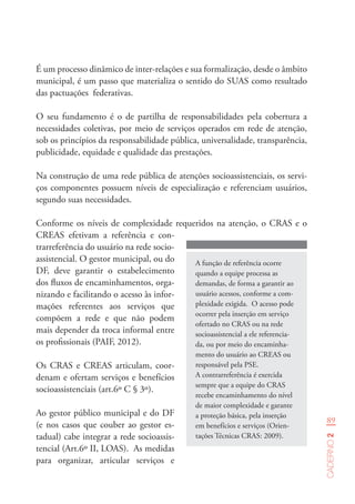 89
Caderno2
É um processo dinâmico de inter-relações e sua formalização, desde o âmbito
municipal, é um passo que materializa o sentido do SUAS como resultado
das pactuações federativas.
O seu fundamento é o de partilha de responsabilidades pela cobertura a
necessidades coletivas, por meio de serviços operados em rede de atenção,
sob os princípios da responsabilidade pública, universalidade, transparência,
publicidade, equidade e qualidade das prestações.
Na construção de uma rede pública de atenções socioassistenciais, os servi-
ços componentes possuem níveis de especialização e referenciam usuários,
segundo suas necessidades.
A função de referência ocorre
quando a equipe processa as
demandas, de forma a garantir ao
usuário acessos, conforme a com-
plexidade exigida. O acesso pode
ocorrer pela inserção em serviço
ofertado no CRAS ou na rede
socioassistencial a ele referencia-
da, ou por meio do encaminha-
mento do usuário ao CREAS ou
responsável pela PSE.
A contrarreferência é exercida
sempre que a equipe do CRAS
recebe encaminhamento do nível
de maior complexidade e garante
a proteção básica, pela inserção
em benefícios e serviços (Orien-
tações Técnicas CRAS: 2009).
Conforme os níveis de complexidade requeridos na atenção, o CRAS e o
CREAS efetivam a referência e con-
trarreferência do usuário na rede socio-
assistencial. O gestor municipal, ou do
DF, deve garantir o estabelecimento
dos fluxos de encaminhamentos, orga-
nizando e facilitando o acesso às infor-
mações referentes aos serviços que
compõem a rede e que não podem
mais depender da troca informal entre
os profissionais (PAIF, 2012).
Os CRAS e CREAS articulam, coor-
denam e ofertam serviços e benefícios
socioassistenciais (art.6º C § 3º).
Ao gestor público municipal e do DF
(e nos casos que couber ao gestor es-
tadual) cabe integrar a rede socioassis-
tencial (Art.6º II, LOAS). As medidas
para organizar, articular serviços e
 