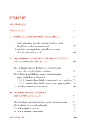 SUMÁRIO
APRESENTAÇÃO						11
INTRODUÇÃO							15
I.	 PROTEÇÃO SOCIAL DE ASSISTÊNCIA SOCIAL		 24
	 1.	 Materialização da proteção social de assistência social:
		 benefícios e serviços socioassistenciais			 37
	 1.2.	A relação entre o público e o privado na prestação
		de serviços socioassistenciais				46
II.	 A QUALIDADE DOS SERVIÇOS SOCIOASSISTENCIAIS:
	 UMA ABORDAGEM CONCEITUAL 				 50
	 2.1.	Tipificação Nacional dos Serviços Socioassistenciais
		 como referência de unidade e qualidade			 53
	 2.2.	O direito à qualidade dos serviços socioassistenciais:
		 construindo algumas dimensões 				 59
		 2.2.1. A dimensão da qualidade como resultado para os sujeitos	 75
		 2.2.2. A dimensão da qualidade orientada para a gestão pública	 79
	 2.3.	A Rede de serviços socioassistenciais				 86
III.	 DESAFIOS PARA OS DIREITOS A
	ATENÇÃO DE QUALIDADE					91
	 3.1.	Consolidar o caráter público dos serviços socioassistenciais	 91
	 3.2.	Qualidade da rede socioassistencial 				 92
	3.3.	Articulações intersetoriais 					93
	 3.4.	Articulações com redes sociais 				 99
REFERÊNCIAS 							100
 