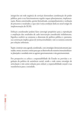 90
capacitasuas
integrá-los em rede orgânica de serviços demandam coordenação do poder
público, pois o seu funcionamento regular requer planejamento, implemen-
tação, fluxos constituídos, gestão formalizada, acompanhamento e avaliação
de processos e resultados, o que não é uma condição dada no atual estágio de
implementação do SUAS.
Esforços coordenados podem fazer convergir propósitos para a reprodução
e ampliação dos resultados de cada intervenção considerada isoladamente.
Significa conferir ao conjunto a dimensão de política pública e, portanto,
sua construção implica graus de institucionalidade e não se sustenta somente
por relações informais.
Supõe construir uma agenda coordenada, com estratégias democraticamente pac-
tuadas, metas, recursos e meios para que se desenvolva de maneira intencionalmen-
te planejada e acordada entre os agentes governamentais e não governamentais.
Em perspectiva se coloca a responsabilidade do Estado na provisão e re-
gulação da política de assistência social, tendo a rede como estratégia de
articulação e não como solução para reduzir a responsabilidade estatal e sua
transferência para a sociedade.
 