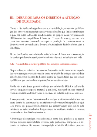 91
Caderno2
III.	 DESAFIOS PARA OS DIREITOS A ATENÇÃO
DE QUALIDADE
Como já discutido ao longo deste texto, a consolidação, extensão e qualifica-
ção dos serviços socioassistenciais apresenta desafios que lhe são intrínsecos
e que, por outro lado, estão condicionados ao próprio desenvolvimento do
SUAS como sistema público e federativo. Trata-se de uma agenda em pro-
cesso, com questões para o debate e para a produção de consensos entre os
diversos atores que realizam a Política de Assistência Social e destes com a
sociedade.
Dentre os desafios no âmbito da assistência social destaca-se a construção
do caráter público dos serviços socioassistenciais e sua articulação em rede.
3.1.	 Consolidar o caráter público dos serviços socioassistenciais
O que se buscou enfatizar no decorrer desta reflexão foi exatamente a quali-
dade dos serviços socioassistenciais como resultado da atenção aos cidadãos
concebidos como sujeitos de direitos, diante de necessidades que são sociais
e públicas e que demandam as prestações socioassistenciais.
Ainda não é tão forte quanto se deseja no âmbito do SUAS a cultura de
serviços enquanto resposta material e concreta, mas também não material
relativa à sociabilidade individual e coletiva, ao cidadão sujeito de direitos.
A compreensão que se desenvolveu dos serviços socioassistenciais é um as-
pecto central na construção da assistência social como política pública e aqui
já se tratou dos precedentes históricos que caracterizaram esse campo pela
existência de ações residuais e fragmentadas de entidades sociais, o mesmo
ocorrendo no âmbito da ação estatal.
A instituição dos serviços socioassistenciais como bens públicos e de acesso
comum requisita racionalidade técnica e ação profissional competente e an-
corada na noção de direitos, em contraposição ao ideário ideia ainda presente
 