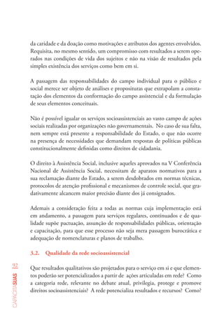 92
capacitasuas
da caridade e da doação como motivações e atributos dos agentes envolvidos.
Requisita, no mesmo sentido, um compromisso com resultados a serem ope-
rados nas condições de vida dos sujeitos e não na visão de resultados pela
simples existência dos serviços como bem em si.
A passagem das responsabilidades do campo individual para o público e
social merece ser objeto de análises e proposituras que extrapolam a consta-
tação dos elementos da conformação do campo assistencial e da formulação
de seus elementos conceituais.
Não é possível igualar os serviços socioassistenciais ao vasto campo de ações
sociais realizadas por organizações não governamentais. No caso de sua falta,
nem sempre está presente a responsabilidade do Estado, o que não ocorre
na presença de necessidades que demandam respostas de políticas públicas
constitucionalmente definidas como direitos de cidadania.
O direito à Assistência Social, inclusive aqueles aprovados na V Conferência
Nacional de Assistência Social, necessitam de aparatos normativos para a
sua reclamação diante do Estado, a serem desdobrados em normas técnicas,
protocolos de atenção profissional e mecanismos de controle social, que gra-
dativamente alcancem maior precisão diante dos já consignados.
Ademais a consideração feita a todas as normas cuja implementação está
em andamento, a passagem para serviços regulares, continuados e de qua-
lidade supõe pactuação, assunção de responsabilidades públicas, orientação
e capacitação, para que esse processo não seja mera passagem burocrática e
adequação de nomenclaturas e planos de trabalho.
3.2.	 Qualidade da rede socioassistencial
Que resultados qualitativos são projetados para o serviço em si e que elemen-
tos poderão ser potencializados a partir de ações articuladas em rede? Como
a categoria rede, relevante no debate atual, privilegia, protege e promove
direitos socioassistenciais? A rede potencializa resultados e recursos? Como?
 