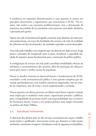 93
Caderno2
A tendência em responder afirmativamente a essas questões se associa aos
princípios doutrinários e organizativos que caracterizam o SUAS. No en-
tanto, não exclui a sua necessária problematização, nem a demarcação da
imperiosa necessidade de sua instalação como processo articulado, dinâmico
e pactuada pela gestão.
Operar em rede socioassistencial significa instaurar uma dinâmica de intercone-
xões institucionais, em torno das finalidades dos serviços e da visão da totalidade
da cobertura em face da demanda e de resultados esperados a serem alcançados.
Uma rede pode trabalhar com categorias que vão além de um dado serviço. Exige
pensar o principio da completude entre os pares, reconhecer a capacidade ins-
talada de respostas, passos fundamentais para a construção da política pública.
A configuração de serviços em rede pode consolidar modalidades eficazes de
referência e contrarreferência dos usuários, além da otimização de esforços e
meios para maior e melhor acesso da população.
Dentre os desafios inerentes ao desenvolvimento e fortalecimento do SUAS,
consolidar a rede socioassistencial pública é uma questão complexa que de-
manda aprofundamento, mas também iniciativas organizadas, não no senti-
do do empirismo, mas de metas a serem implementadas e avaliadas.
Outras questões em aberto presentes no debate atual dizem respeito à relação
mais ampla que se estabelece entre atores, organizações privadas e públicas,
para a integralidade da proteção social, cuja responsabilidade não é exclusiva
da Assistência Social e remete a um projeto político mais amplo construído
no âmbito do Poder Público.
3.3.	 Articulações intersetoriais
A efetivação dos direitos pela via dos serviços socioassistenciais requer trabalho
social criativo e qualificado e intervenções sociais que alcancem as redes sociais,
territoriais e societárias e integrem e fortaleçam a rede de segurança social pública.
 