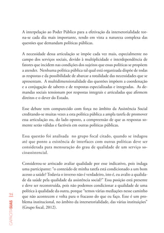 94
capacitasuas
A interpelação ao Poder Público para a efetivação da intersetorialidade tor-
na-se cada dia mais importante, tendo em vista a natureza complexa das
questões que demandam políticas públicas.
A necessidade dessa articulação se impõe cada vez mais, especialmente no
campo dos serviços sociais, devido à multiplicidade e interdependência de
fatores que incidem nas condições dos sujeitos que essas políticas se propõem
a atender. Nenhuma política pública tal qual está organizada dispõe de todas
as respostas e da possibilidade de abarcar a totalidade das necessidades que se
apresentam. A multidimensionalidade das questões impõem a coordenação
e a conjugação de saberes e de respostas especializadas e integradas. As de-
mandas sociais tensionam por respostas integrais e articuladas que afirmem
direitos e o dever do Estado.
Esse debate tem comparecido com força no âmbito da Assistência Social
creditando-se muitas vezes a esta política pública a ampla tarefa de promover
essa articulação ou, do lado oposto, a compreensão de que as respostas so-
mente serão válidas e factíveis em outras políticas públicas.
Essa questão foi analisada no grupo focal citado, quando se indagou
até que ponto a existência de interfaces com outras políticas deve ser
considerada para mensuração do grau de qualidade de um serviço so-
cioassistencial.
Considerou-se arriscado avaliar qualidade por esse indicativo, pois indaga
uma participante: “o conteúdo de minha tarefa está condicionado a um bom
acesso a saúde? Todavia o inverso não é verdadeiro, isto é, eu avalio a qualida-
de da saúde pela qualidade da assistência social?” Essa posição está presente
e deve ser reconstruída, pois não podemos condicionar a qualidade de uma
política à qualidade da outra, porque “temos várias mediações nesse caminho
que não acontecem e volta para o fracasso do que eu faço. Esse é um pro-
blema institucional, no âmbito da intersetorialidade, das várias instituições”
(Grupo focal, 2012).
 