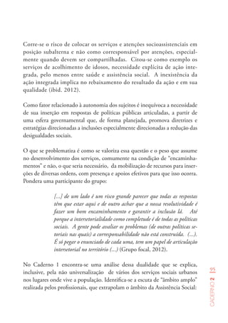 95
Caderno2
Corre-se o risco de colocar os serviços e atenções socioassistenciais em
posição subalterna e não como corresponsável por atenções, especial-
mente quando devem ser compartilhadas. Citou-se como exemplo os
serviços de acolhimento de idosos, necessidade explícita de ação inte-
grada, pelo menos entre saúde e assistência social. A inexistência da
ação integrada implica no rebaixamento do resultado da ação e em sua
qualidade (ibid. 2012).
Como fator relacionado à autonomia dos sujeitos é inequívoca a necessidade
de sua inserção em respostas de políticas públicas articuladas, a partir de
uma esfera governamental que, de forma planejada, promova diretrizes e
estratégias direcionadas a inclusões especialmente direcionadas a redução das
desigualdades sociais.
O que se problematiza é como se valoriza essa questão e o peso que assume
no desenvolvimento dos serviços, comumente na condição de “encaminha-
mentos” e não, o que seria necessário, da mobilização de recursos para inser-
ções de diversas ordens, com presença e apoios efetivos para que isso ocorra.
Pondera uma participante do grupo:
[...] de um lado é um risco grande parecer que todas as respostas
têm que estar aqui e de outro achar que a nossa resolutividade é
fazer um bom encaminhamento e garantir a inclusão lá. Até
porque a intersetorialidade como completude é de todas as políticas
sociais. A gente pode avaliar os problemas (de outras políticas se-
toriais nas quais) a corresponsabilidade não está construída. (...).
É só pegar o enunciado de cada uma, tem um papel de articulação
intersetorial no território (...) (Grupo focal, 2012).
No Caderno 1 encontra-se uma análise dessa dualidade que se explica,
inclusive, pela não universalização de vários dos serviços sociais urbanos
nos lugares onde vive a população. Identifica-se a escuta de “âmbito amplo”
realizada pelos profissionais, que extrapolam o âmbito da Assistência Social:
 
