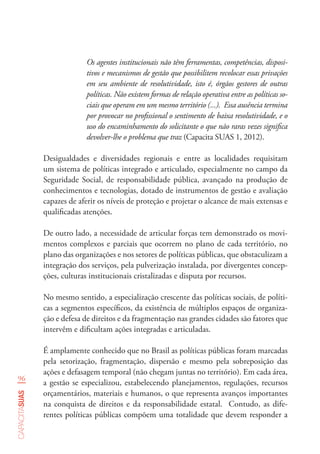 96
capacitasuas
Os agentes institucionais não têm ferramentas, competências, disposi-
tivos e mecanismos de gestão que possibilitem recolocar essas privações
em seu ambiente de resolutividade, isto é, órgãos gestores de outras
políticas. Não existem formas de relação operativa entre as políticas so-
ciais que operam em um mesmo território (...). Essa ausência termina
por provocar no profissional o sentimento de baixa resolutividade, e o
uso do encaminhamento do solicitante o que não raras vezes significa
devolver-lhe o problema que traz (Capacita SUAS 1, 2012).
Desigualdades e diversidades regionais e entre as localidades requisitam
um sistema de políticas integrado e articulado, especialmente no campo da
Seguridade Social, de responsabilidade pública, avançado na produção de
conhecimentos e tecnologias, dotado de instrumentos de gestão e avaliação
capazes de aferir os níveis de proteção e projetar o alcance de mais extensas e
qualificadas atenções.
De outro lado, a necessidade de articular forças tem demonstrado os movi-
mentos complexos e parciais que ocorrem no plano de cada território, no
plano das organizações e nos setores de políticas públicas, que obstaculizam a
integração dos serviços, pela pulverização instalada, por divergentes concep-
ções, culturas institucionais cristalizadas e disputa por recursos.
No mesmo sentido, a especialização crescente das políticas sociais, de políti-
cas a segmentos específicos, da existência de múltiplos espaços de organiza-
ção e defesa de direitos e da fragmentação nas grandes cidades são fatores que
intervêm e dificultam ações integradas e articuladas.
É amplamente conhecido que no Brasil as políticas públicas foram marcadas
pela setorização, fragmentação, dispersão e mesmo pela sobreposição das
ações e defasagem temporal (não chegam juntas no território). Em cada área,
a gestão se especializou, estabelecendo planejamentos, regulações, recursos
orçamentários, materiais e humanos, o que representa avanços importantes
na conquista de direitos e da responsabilidade estatal. Contudo, as dife-
rentes políticas públicas compõem uma totalidade que devem responder a
 